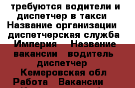 требуются водители и диспетчер в такси › Название организации ­ диспетчерская служба “Империя“ › Название вакансии ­ водитель, диспетчер - Кемеровская обл. Работа » Вакансии   . Кемеровская обл.